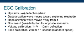 ECG Calibration
● Upward (+ve) deflection when:
● Depolarization wave moves toward exploring electrode
● Repolarization wave moves away from it
● Downward (-ve) deflection for opposite scenarios
● Voltage calibration: 1mV = 10mm deflection
● Time calibration: 25mm = 1 second (standard speed)
 