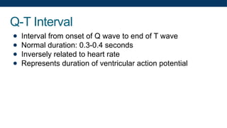 Q-T Interval
● Interval from onset of Q wave to end of T wave
● Normal duration: 0.3-0.4 seconds
● Inversely related to heart rate
● Represents duration of ventricular action potential
 