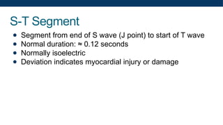 S-T Segment
● Segment from end of S wave (J point) to start of T wave
● Normal duration: ≈ 0.12 seconds
● Normally isoelectric
● Deviation indicates myocardial injury or damage
 