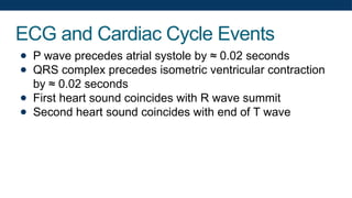 ECG and Cardiac Cycle Events
● P wave precedes atrial systole by ≈ 0.02 seconds
● QRS complex precedes isometric ventricular contraction
by ≈ 0.02 seconds
● First heart sound coincides with R wave summit
● Second heart sound coincides with end of T wave
 