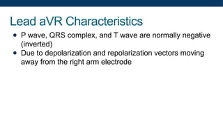 Lead aVR Characteristics
● P wave, QRS complex, and T wave are normally negative
(inverted)
● Due to depolarization and repolarization vectors moving
away from the right arm electrode
 