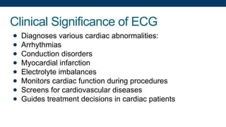 Clinical Significance of ECG
● Diagnoses various cardiac abnormalities:
● Arrhythmias
● Conduction disorders
● Myocardial infarction
● Electrolyte imbalances
● Monitors cardiac function during procedures
● Screens for cardiovascular diseases
● Guides treatment decisions in cardiac patients
 