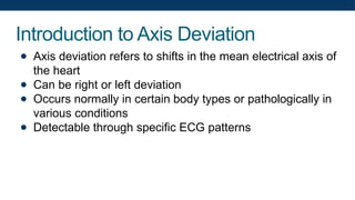 Introduction to Axis Deviation
● Axis deviation refers to shifts in the mean electrical axis of
the heart
● Can be right or left deviation
● Occurs normally in certain body types or pathologically in
various conditions
● Detectable through specific ECG patterns
 