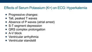 Effects of Serum Potassium (K+) on ECG: Hyperkalemia
● Progressive changes:
● Tall, peaked T waves
● Absence of P waves (atrial arrest)
● S-T segment depression
● QRS complex prolongation
● A-V block
● Ventricular arrhythmia
● Ventricular standstill
 