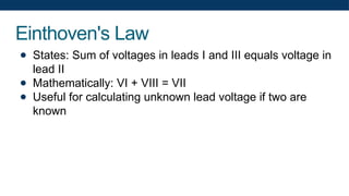 Einthoven's Law
● States: Sum of voltages in leads I and III equals voltage in
lead II
● Mathematically: VI + VIII = VII
● Useful for calculating unknown lead voltage if two are
known
 