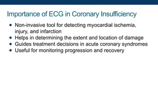 Importance of ECG in Coronary Insufficiency
● Non-invasive tool for detecting myocardial ischemia,
injury, and infarction
● Helps in determining the extent and location of damage
● Guides treatment decisions in acute coronary syndromes
● Useful for monitoring progression and recovery
 