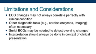 Limitations and Considerations
● ECG changes may not always correlate perfectly with
clinical condition
● Other diagnostic tools (e.g., cardiac enzymes, imaging)
often necessary
● Serial ECGs may be needed to detect evolving changes
● Interpretation should always be done in context of clinical
presentation
 