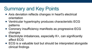 Summary and Key Points
● Axis deviation reflects changes in heart's electrical
orientation
● Ventricular hypertrophy produces characteristic ECG
patterns
● Coronary insufficiency manifests as progressive ECG
changes
● Electrolyte imbalances, especially K+, can significantly
affect ECG
● ECG is a valuable tool but should be interpreted alongside
clinical findings
 