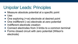 Unipolar Leads: Principles
● Measure absolute potential at a specific point
● Use:
● One exploring (+ve) electrode at desired point
● One indifferent (-ve) electrode at zero potential
● Indifferent electrode creation:
● Connect electrodes from 3 limbs to a common terminal
● Forms closed circuit with zero potential (Wilson's
electrode)
 