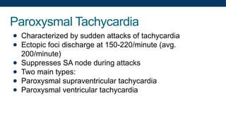 Paroxysmal Tachycardia
● Characterized by sudden attacks of tachycardia
● Ectopic foci discharge at 150-220/minute (avg.
200/minute)
● Suppresses SA node during attacks
● Two main types:
● Paroxysmal supraventricular tachycardia
● Paroxysmal ventricular tachycardia
 