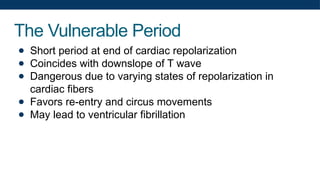 The Vulnerable Period
● Short period at end of cardiac repolarization
● Coincides with downslope of T wave
● Dangerous due to varying states of repolarization in
cardiac fibers
● Favors re-entry and circus movements
● May lead to ventricular fibrillation
 