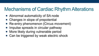 Mechanisms of Cardiac Rhythm Alterations
● Abnormal automaticity of SA node
● Changes in slope of prepotential
● Re-entry phenomenon (Circus movement)
● Impulse spreads in circular pathway
● More likely during vulnerable period
● Can be triggered by weak electric shock
 
