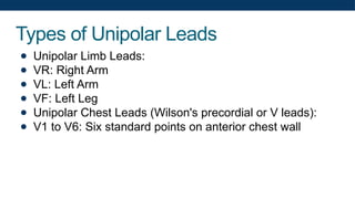 Types of Unipolar Leads
● Unipolar Limb Leads:
● VR: Right Arm
● VL: Left Arm
● VF: Left Leg
● Unipolar Chest Leads (Wilson's precordial or V leads):
● V1 to V6: Six standard points on anterior chest wall
 