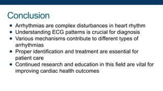 Conclusion
● Arrhythmias are complex disturbances in heart rhythm
● Understanding ECG patterns is crucial for diagnosis
● Various mechanisms contribute to different types of
arrhythmias
● Proper identification and treatment are essential for
patient care
● Continued research and education in this field are vital for
improving cardiac health outcomes
 
