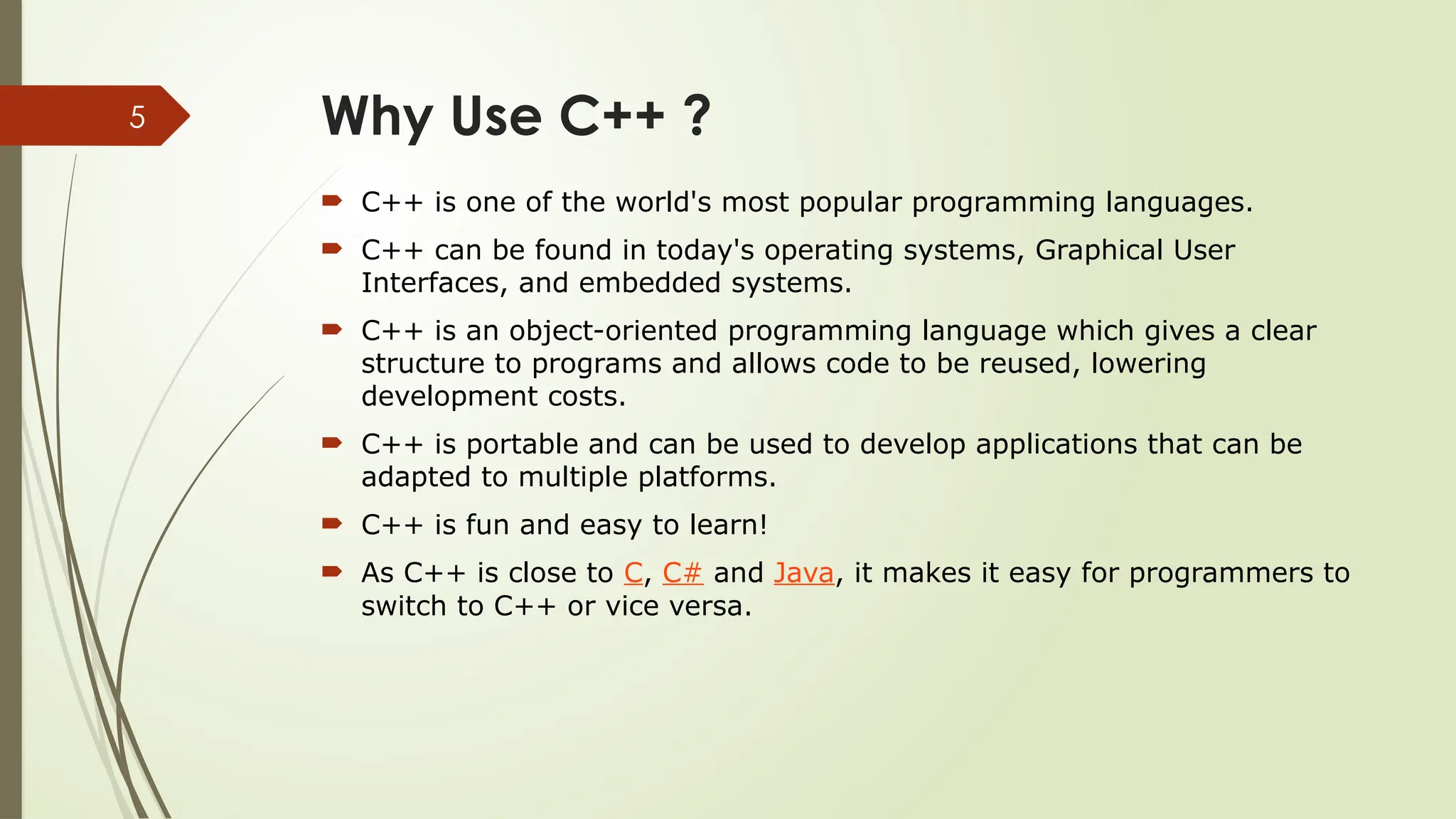 5 Why Use C++ ?  C++ is one of the world's most popular programming languages.  C++ can be found in today's operating systems, Graphical User Interfaces, and embedded systems.  C++ is an object-oriented programming language which gives a clear structure to programs and allows code to be reused, lowering development costs.  C++ is portable and can be used to develop applications that can be adapted to multiple platforms.  C++ is fun and easy to learn!  As C++ is close to C, C# and Java, it makes it easy for programmers to switch to C++ or vice versa. 