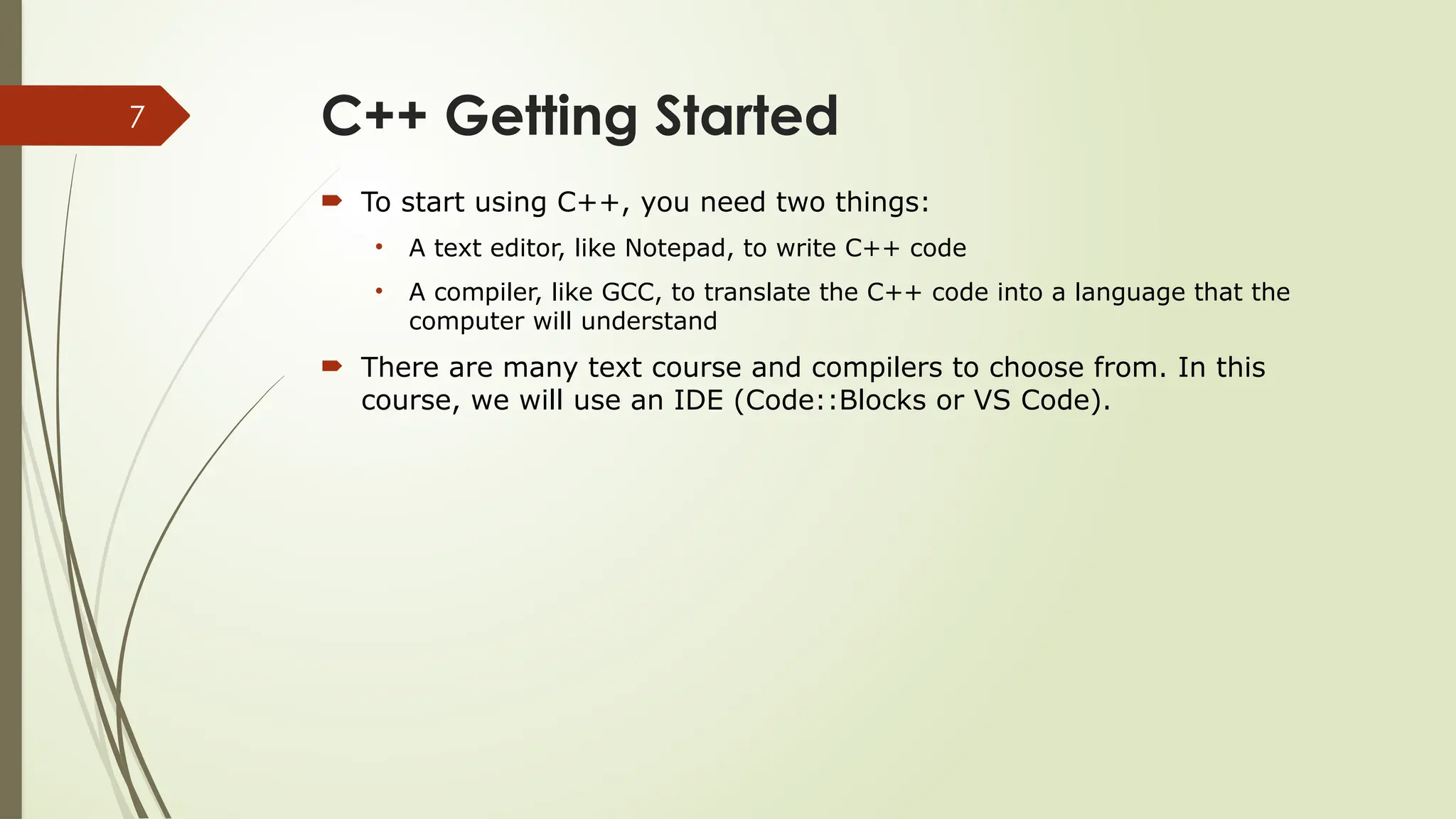 7 C++ Getting Started  To start using C++, you need two things: • A text editor, like Notepad, to write C++ code • A compiler, like GCC, to translate the C++ code into a language that the computer will understand  There are many text course and compilers to choose from. In this course, we will use an IDE (Code::Blocks or VS Code). 