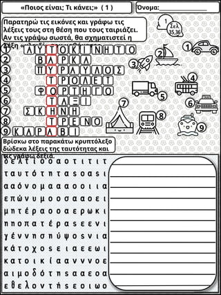 «Ποιος είναι; Τι κάνει;» ( 1 ) Όνομα:___________________
1
2
3
4
5
6
7
8
9
2
1
3
4
5
6
7
8
9
Παρατηρώ τις εικόνες και γράφω τις
λέξεις τους στη θέση που τους ταιριάζει.
Αν τις γράψω σωστά, θα σχηματιστεί η
λέξη «κλειδί» του μαθήματος.
Βρίσκω στο παρακάτω κρυπτόλεξο
δώδεκα λέξεις της ταυτότητας και
τις γράφω δεξιά.
 