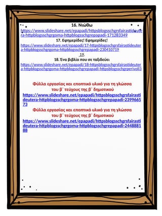16. Νιώθω
https://www.slideshare.net/epapadi/httpsblogsschgrsfairastideute
ra-httpblogsschgrgoma-httpblogsschgrepapadi-171283349
17. Εφημερίδες! Εφημερίδες!
https://www.slideshare.net/epapadi/17-httpsblogsschgrsfairastideuter
a-httpblogsschgrgoma-httpblogsschgrepapadi-230410719
19.
18. Ένα βιβλίο που σε ταξιδεύει
https://www.slideshare.net/epapadi/18-httpsblogsschgrsfairastideuter
a-httpblogsschgrgoma-httpblogsschgrepapadi-httpsblogsschgrperivoli3
Φύλλα εργασίας και εποπτικό υλικό για τη γλώσσα
του β΄ τεύχους της β΄ δημοτικού
https://www.slideshare.net/epapadi/httpsblogsschgrsfairasti
deutera-httpblogsschgrgoma-httpblogsschgrepapadi-2399665
73
Φύλλα εργασίας και εποπτικό υλικό για τη γλώσσα
του β΄ τεύχους της β΄ δημοτικού
https://www.slideshare.net/epapadi/httpsblogsschgrsfairasti
deutera-httpblogsschgrgoma-httpblogsschgrepapadi-2448881
88
 