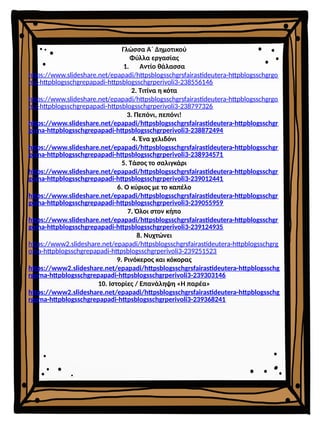 Γλώσσα Α΄ Δημοτικού
Φύλλα εργασίας
1. Αντίο θάλασσα
https://www.slideshare.net/epapadi/httpsblogsschgrsfairastideutera-httpblogsschgrgo
ma-httpblogsschgrepapadi-httpsblogsschgrperivoli3-238556146
2. Τιτίνα η κότα
https://www.slideshare.net/epapadi/httpsblogsschgrsfairastideutera-httpblogsschgrgo
ma-httpblogsschgrepapadi-httpsblogsschgrperivoli3-238797326
3. Πεπόνι, πεπόνι!
https://www.slideshare.net/epapadi/httpsblogsschgrsfairastideutera-httpblogsschgr
goma-httpblogsschgrepapadi-httpsblogsschgrperivoli3-238872494
4. Ένα χελιδόνι
https://www.slideshare.net/epapadi/httpsblogsschgrsfairastideutera-httpblogsschgr
goma-httpblogsschgrepapadi-httpsblogsschgrperivoli3-238934571
5. Τάσος το σαλιγκάρι
https://www.slideshare.net/epapadi/httpsblogsschgrsfairastideutera-httpblogsschgr
goma-httpblogsschgrepapadi-httpsblogsschgrperivoli3-239012441
6. Ο κύριος με το καπέλο
https://www.slideshare.net/epapadi/httpsblogsschgrsfairastideutera-httpblogsschgr
goma-httpblogsschgrepapadi-httpsblogsschgrperivoli3-239055959
7. Όλοι στον κήπο
https://www.slideshare.net/epapadi/httpsblogsschgrsfairastideutera-httpblogsschgr
goma-httpblogsschgrepapadi-httpsblogsschgrperivoli3-239124935
8. Νυχτώνει
https://www2.slideshare.net/epapadi/httpsblogsschgrsfairastideutera-httpblogsschgrg
oma-httpblogsschgrepapadi-httpsblogsschgrperivoli3-239251523
9. Ρινόκερος και κόκορας
https://www2.slideshare.net/epapadi/httpsblogsschgrsfairastideutera-httpblogsschg
rgoma-httpblogsschgrepapadi-httpsblogsschgrperivoli3-239303146
10. Ιστορίες / Επανάληψη «Η παρέα»
https://www2.slideshare.net/epapadi/httpsblogsschgrsfairastideutera-httpblogsschg
rgoma-httpblogsschgrepapadi-httpsblogsschgrperivoli3-239368241
 