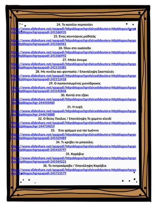 24. Το καπέλο περπατάει
https://www.slideshare.net/epapadi/httpsblogsschgrsfairastideutera-httpblogsschgrgo
ma-httpblogsschgrepapadi-241566935
25. Ένας καινούριος μαθητής
https://www.slideshare.net/epapadi/httpsblogsschgrsfairastideutera-httpblogsschgrgo
ma-httpblogsschgrepapadi-241566961
26. Όλοι στο οικόπεδο
https://www.slideshare.net/epapadi/httpsblogsschgrsfairastideutera-httpblogsschgrgo
ma-httpblogsschgrepapadi-241566992
27. Μπλε όνειρα
https://www.slideshare.net/epapadi/httpsblogsschgrsfairastideutera-httpblogsschgrgo
ma-httpblogsschgrepapadi-242110385
28. Με πινέλα και φαντασία / Επανάληψη Σκανταλιές
https://www.slideshare.net/epapadi/httpsblogsschgrsfairastideutera-httpblogsschgrgo
ma-httpblogsschgrepapadi-242112418
29. Ο παπουτσωμένος χιονόδρακος
https://www.slideshare.net/epapadi/httpsblogsschgrsfairastideutera-httpblogsschgrgo
ma-httpblogsschgrepapadi-243145846
30. Κοντά στο τζάκι
https://www.slideshare.net/epapadi/httpsblogsschgrsfairastideutera-httpblogsschgrgo
ma-httpblogsschgr-244450460
31. Η ευχή
https://www.slideshare.net/epapadi/httpsblogsschgrsfairastideutera-httpblogsschgrgo
ma-httpblogsschgr-244676888
32. Ο θείος Παύλος / Επανάληψη Το χαμένο κλειδί
https://www.slideshare.net/epapadi/httpsblogsschgrsfairastideutera-httpblogsschgrgo
ma-httpblogsschgr-244734019
33. Ένα γράμμα για την Ιωάννα
https://www.slideshare.net/epapadi/httpsblogsschgrsfairastideutera-httpblogsschgrgo
ma-httpblogsschgrepapadi-245329489
34. Τι κρύβει το μπαούλο;
https://www.slideshare.net/epapadi/httpsblogsschgrsfairastideutera-httpblogsschgrgo
ma-httpblogsschgrepapadi-245410797
35. Καράβια
https://www.slideshare.net/epapadi/httpsblogsschgrsfairastideutera-httpblogsschgrgo
ma-httpblogsschgrepapadi-245569221
36. Το πετροκάραβο / Επανάληψη Καράβια
https://www.slideshare.net/epapadi/httpsblogsschgrsfairastideutera-httpblogsschgrgo
ma-httpblogsschgrepapadi-245723579
 