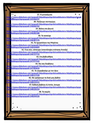 37. Η μετακόμιση
https://www.slideshare.net/epapadi/httpsblogsschgrsfairastideutera-httpblogsschgrgo
ma-httpblogsschgrepapadi-245966597
38. Παίζουμε παντομίμα;
https://www.slideshare.net/epapadi/httpsblogsschgrsfairastideutera-httpblogsschgrgo
ma-httpblogsschgrepapadi-246066762
39. Βόλτα στο βουνό
https://www.slideshare.net/epapadi/httpsblogsschgrsfairastideutera-httpblogsschgrgo
ma-httpblogsschgrepapadi-246282188
40. Το κοτσύφι
https://www.slideshare.net/epapadi/httpsblogsschgrsfairastideutera-httpblogsschgrgo
ma-httpblogsschgrepapadi-246387176
41. Το ημερολόγιο της Μαρίνας
https://www.slideshare.net/epapadi/httpsblogsschgrsfairastideutera-httpblogsschgrgo
ma-httpblogsschgrepapadi-246544609
42. Γεια σου, κότσυφα (επανάληψη ενότητας Άνοιξη)
https://www.slideshare.net/epapadi/httpsblogsschgrsfairastideutera-httpblogsschgrgo
ma-httpblogsschgrepapadi-246727733
43. Στη βιβλιοθήκη
https://www.slideshare.net/epapadi/httpsblogsschgrsfairastideutera-httpblogsschgrgo
ma-httpblogsschgrepapadi-247977542
44. Να σας διαβάσω;
https://www.slideshare.net/epapadi/httpsblogsschgrsfairastideutera-httpblogsschgrgo
ma-httpblogsschgrepapadi-247983634
45. Το αλφαβητάρι με τον ήλιο
https://www.slideshare.net/epapadi/httpsblogsschgrsfairastideutera-httpblogsschgrgo
ma-httpblogsschgrepapadi-248117558
46. Θα γράψουμε το δικό μας βιβλίο
https://www.slideshare.net/epapadi/httpsblogsschgrsfairastideutera-httpblogsschgrgo
ma-httpblogsschgrepapadi-248119111
47. Έκθεση βιβλίου & Αντίο, όνειρα
https://www.slideshare.net/epapadi/httpsblogsschgrsfairastideutera-httpblogsschgrgo
ma-httpblogsschgrepapadi-248120154
48. Το κοχύλι
https://www.slideshare.net/epapadi/httpsblogsschgrsfairastideutera-httpblogsschgrgo
ma-httpblogsschgrepapadi-248244526
 