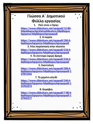 Γλώσσα Α΄ Δημοτικού
Φύλλα εργασίας
1. Πού είναι ο Άρης;
https://www.slideshare.net/epapadi/12-80-
httpsblogsschgrsfairastideutera-httpblogssc
hgrgoma-httpblogsschgrepapadi
2. Η παρέα
https://www.slideshare.net/epapadi/200-h
ttpblogsschgrgoma-httpblogsschgrepapadi
3. Μια παράσταση στην πλατεία
https://www.slideshare.net/epapadi/210-h
ttpblogsschgrgoma-httpblogsschgrepapadi
4. Το σύννεφο έφερε βροχή
https://www.slideshare.net/epapadi/234-h
ttpblogsschgrgoma-httpblogsschgrepapadi
5. Σκανταλιές
https://www.slideshare.net/epapadi/200-h
ttpblogsschgrgoma-httpblogsschgrepapadi-1
27872442
7. Το χαμένο κλειδί
https://www.slideshare.net/epapadi/240-h
ttpblogsschgrgoma-httpblogsschgrepapadi-1
31952272
8. Καράβια
https://www.slideshare.net/epapadi/7-80-h
ttpblogsschgrgoma-httpblogsschgrepapadi-1
37945577
 