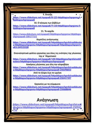 9. Άνοιξη
https://www.slideshare.net/epapadi/8-125-httpblogsschgrgoma-h
ttpblogsschgrepapadi
10. Ο κόσμος των βιβλίων
https://www.slideshare.net/epapadi/9-110-httpblogsschgrgoma-h
ttpblogsschgrepapadi
11. Το κοχύλι
https://www.slideshare.net/epapadi/httpblogsschgrgoma-httpblogss
chgrepapadi-100177151
Καρτέλες ανάγνωσης
https://www.slideshare.net/epapadi/httpsblogsschgrsfairastideuter
a-httpblogsschgrgoma-httpblogsschgrepapadi-httpsblogsschgrperiv
oli3-249533328
Επαναληπτικά φύλλα εργασίας για όλες τις ενότητες της γλώσσας
της α΄ δημοτικού
https://www.slideshare.net/epapadi/140-httpsblogsschgrsfairastid
eutera-httpblogsschgrgoma-httpblogsschgrepapadi
Ασκήσεις γλώσσας για όλη την αλφαβήτα
https://www.slideshare.net/epapadi/httpsblogsschgrsfairastideuter
a-httpblogsschgrgoma-httpblogsschgrepapadi-250296833
Από το άλφα έως το ωμέγα
https://www.slideshare.net/epapadi/httpsblogsschgrsfairastideuter
a-httpblogsschgrgoma-httpblogsschgrepapadi-250417397
Εργασίες με τα σύμφωνα
https://www.slideshare.net/epapadi/httpsblogsschgrsfairastideuter
a-httpblogsschgrgoma-httpblogsschgrepapadi-250668646
Ανάγνωση
https://www.slideshare.net/epapadi/httpsblogsschgrsfairasti
deutera-httpblogsschgrgoma-httpblogsschgrepapadi-250941
752
 