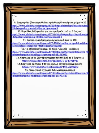 9. Ζωγραφίζω ζώα και μαθαίνω πρόσθεση & αφαίρεση μέχρι το 20
https://www.slideshare.net/epapadi/20-httpsblogsschgrsfairastideutera
-httpblogsschgrgomahttpblogsschgrepapadi
10. Καρτέλες & Εργασίες για του αριθμούς από το 0 έως το 1
https://www.slideshare.net/epapadi/0-1-httpsblogsschgrsfairastideuter
a-httpblogsschgrgoma-httpblogsschgrepapadi-0
11. Καρτέλες αριθμογραμμής από το 0 έως το 100
https://www.slideshare.net/epapadi/0-100-httpsblogsschgrsfairastideut
era-httpblogsschgrgoma-httpblogsschgrepapadi
12. Τα αθροίσματα μέχρι το δέκα / Αφίσες - καρτέλες
https://www.slideshare.net/epapadi/httpsblogsschgrsfairastideutera-htt
pblogsschgrgoma-httpblogsschgrepapadi-181517063
13. Καρτέλες με τα ζευγάρια της πρόσθεσης από το 1 έως το 10
https://www.slideshare.net/epapadi/1-10-67938937
14. Καρτέλες αριθμών 1-10 και φύλλα εργασίας ζωγραφικής
https://www.slideshare.net/epapadi/110-67223225
15. Γεωμετρικά σχήματα & Γεωμετρικά στερεά
https://www.slideshare.net/epapadi/httpsblogsschgrsfairastideutera-htt
pblogsschgrgoma-httpblogsschgrepapadi-191997667
 