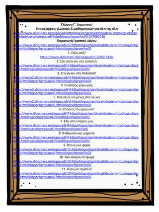 Γλώσσα Γ΄ Δημοτικού
Επαναλήψεις γλώσσας & μαθηματικών για όλη την ύλη
https://www.slideshare.net/epapadi/httpsblogsschgrsfairastideutera-httpblogsschgrgo
ma-httpblogsschgrepapadi-httpsblogsschgrperivoli3-249081010
Παραγωγή Γραπτού Λόγου
https://www.slideshare.net/epapadi/22-httpsblogsschgrsfairastideutera-httpblogsschgr
goma-httpblogsschgrepapadi-httpsblogsschgrperivoli3
1. Πάλι μαζί!
https://www.slideshare.net/epapadi/1-238513196
2. Στο σπίτι και στη γειτονιά
https://www.slideshare.net/epapadi/1-httpsblogsschgrsfairastideutera-httpblogsschgrg
oma-httpblogsschgrepapadi-httpsblogsschgrperivoli3
3. Στη γη και στη θάλασσα!
https://www2.slideshare.net/epapadi/3-httpsblogsschgrsfairastideutera-httpblogsschgr
goma-httpblogsschgrepapadi-httpsblogsschgrperivoli3
4. Ο κόσμος γύρω μας
https://www2.slideshare.net/epapadi/4-httpsblogsschgrsfairastideutera-httpblogsschgr
goma-httpblogsschgrepapadi-httpsblogsschgrperivoli3
5. Πολιτείες ντυμένες στα λευκά
https://www2.slideshare.net/epapadi/6-httpsblogsschgrsfairastideutera-httpblogsschgr
goma-httpblogsschgrepapadi-httpsblogsschgrperivoli3
6. Ιστορίες του χειμώνα!
https://www.slideshare.net/epapadi/7-httpsblogsschgrsfairastideutera-httpblogsschgrg
oma-httpblogsschgrepapadi-httpsblogsschgrperivoli3
7. Έλα στην παρέα μας
https://www.slideshare.net/epapadi/8-httpsblogsschgrsfairastideutera-httpblogsschgrg
oma-httpblogsschgrepapadi-httpsblogsschgrperivoli
8. Άνθρωποι και μηχανές
https://www.slideshare.net/epapadi/9-httpsblogsschgrsfairastideutera-httpblogsschgrg
oma-httpblogsschgrepapadi-httpsblogsschgrperivoli3
9. Ήτανε μια φορά
https://www.slideshare.net/epapadi/11-httpsblogsschgrsfairastideutera-httpblogsschgr
goma-httpblogsschgrepapadi-httpsblogsschgrperivoli3
10. Του κόσμου το ψωμί
https://www.slideshare.net/epapadi/12-httpsblogsschgrsfairastideutera-httpblogsschgr
goma-httpblogsschgrepapadi-httpsblogsschgrperivoli3
11. Όλοι μια αγκαλιά
https://www.slideshare.net/epapadi/13-httpsblogsschgrsfairastideutera-httpblogsschgr
goma-httpblogsschgrepapadi-httpsblogsschgrperivoli3
 