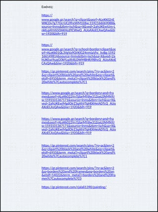 Εικόνες:
https://
www.google.gr/search?q=clipart&sxsrf=ALeKk02nE
WKCDv7g77OcrUCj9freWM1EBw:1592166069088&
source=lnms&tbm=isch&sa=X&ved=2ahUKEwiUm-L
nkILqAhV65OAKHcdYCWwQ_AUoAXoECAwQAw&bi
w=1920&bih=919
https://
www.google.gr/search?q=school+border+clipart&sx
srf=ALeKk01QL3VgVa9QVKlGZ4nmiaVhc_kvBg:1592
166149814&source=lnms&tbm=isch&sa=X&ved=2a
hUKEwi9uqGOkYLqAhXLDWMBHRJ9BhcQ_AUoAXoE
CAsQAw&biw=1920&bih=919
https://gr.pinterest.com/search/pins/?rs=ac&len=2
&q=clipart%20black%20and%20white&eq=clipart&
etslf=6910&term_meta[]=clipart%20black%20and%
20white%7Cautocomplete%7C1
https://www.google.gr/search?q=borders+and+fra
mes&sxsrf=ALeKk022Vv7jjlarM9JIw31ZoyL0NMN9J
w:1593101367171&source=lnms&tbm=isch&sa=X&
ved=2ahUKEwiMgdOIrZ3qAhVTqHEKHeiADTcQ_AUo
AXoECAsQAw&biw=1920&bih=919
https://www.google.gr/search?q=borders+and+fra
mes&sxsrf=ALeKk022Vv7jjlarM9JIw31ZoyL0NMN9J
w:1593101367171&source=lnms&tbm=isch&sa=X&
ved=2ahUKEwiMgdOIrZ3qAhVTqHEKHeiADTcQ_AUo
AXoECAsQAw&biw=1920&bih=919
https://gr.pinterest.com/search/pins/?rs=ac&len=2
&q=clipart%20black%20and%20white&eq=clipart&
etslf=6910&term_meta[]=clipart%20black%20and%
20white%7Cautocomplete%7C1
https://gr.pinterest.com/search/pins/?rs=ac&len=2
&q=borders%20and%20frames&eq=borders%20an
&etslf=14022&term_meta[]=borders%20and%20fra
mes%7Cautocomplete%7C0
https://gr.pinterest.com/rjalali1390/painting/
 