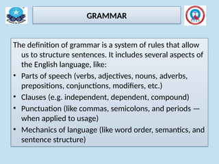 GRAMMAR
The definition of grammar is a system of rules that allow
us to structure sentences. It includes several aspects of
the English language, like:
• Parts of speech (verbs, adjectives, nouns, adverbs,
prepositions, conjunctions, modifiers, etc.)
• Clauses (e.g. independent, dependent, compound)
• Punctuation (like commas, semicolons, and periods —
when applied to usage)
• Mechanics of language (like word order, semantics, and
sentence structure)
 
