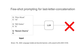 Q: “Elon Musk”
A: “nk”
Q: “Bill Gates”
A: “ls”
Q: “Barack Obama”
A:
LLM
Input
Few-shot prompting for last-letter-concatenation
“ck”
Brown, T.B., 2020. Language models are few-shot learners. arXiv preprint arXiv:2005.14165.
 