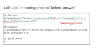 Let’s add “reasoning process” before “answer”
Q: “Elon Musk”
A: the last letter of "Elon" is "n". the last letter of "Musk" is "k". Concatenating "n", "k"
leads to "nk". so the output is "nk".
Q: “Bill Gates”
A: the last letter of "Bill" is "l". the last letter of "Gates" is "s". Concatenating "l", "s" leads
to "ls". so the output is "ls".
Q: “Barack Obama"
A:
reasoning process
 