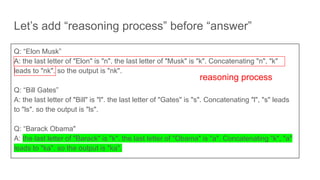 Let’s add “reasoning process” before “answer”
Q: “Elon Musk”
A: the last letter of "Elon" is "n". the last letter of "Musk" is "k". Concatenating "n", "k"
leads to "nk". so the output is "nk".
Q: “Bill Gates”
A: the last letter of "Bill" is "l". the last letter of "Gates" is "s". Concatenating "l", "s" leads
to "ls". so the output is "ls".
Q: “Barack Obama"
A: the last letter of "Barack" is "k". the last letter of "Obama" is "a". Concatenating "k", "a"
leads to "ka". so the output is "ka".
reasoning process
 
