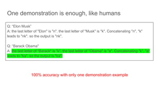 One demonstration is enough, like humans
Q: “Elon Musk”
A: the last letter of "Elon" is "n". the last letter of "Musk" is "k". Concatenating "n", "k"
leads to "nk". so the output is "nk".
Q: “Barack Obama"
A: the last letter of "Barack" is "k". the last letter of "Obama" is "a". Concatenating "k", "a"
leads to "ka". so the output is "ka".
100% accuracy with only one demonstration example
 