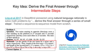 Key Idea: Derive the Final Answer through
Intermediate Steps
Ling et al. Program Induction by Rationale
Generation: Learning to Solve and Explain
Algebraic Word Problems. ACL 2017
Ling et al 2017 in DeepMind pioneered using natural language rationale to
solve math problems by “... derive the final answer through a series of small
steps”. Trained a sequence-to-sequence model from scratch.
 