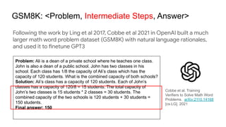 GSM8K: <Problem, Intermediate Steps, Answer>
Cobbe et al. Training
Verifiers to Solve Math Word
Problems. arXiv:2110.14168
[cs.LG]. 2021
Following the work by Ling et al 2017, Cobbe et al 2021 in OpenAI built a much
larger math word problem dataset (GSM8K) with natural language rationales,
and used it to finetune GPT3
Problem: Ali is a dean of a private school where he teaches one class.
John is also a dean of a public school. John has two classes in his
school. Each class has 1/8 the capacity of Ali’s class which has the
capacity of 120 students. What is the combined capacity of both schools?
Solution: Ali’s class has a capacity of 120 students. Each of John’s
classes has a capacity of 120/8 = 15 students. The total capacity of
John’s two classes is 15 students * 2 classes = 30 students. The
combined capacity of the two schools is 120 students + 30 students =
150 students.
Final answer: 150
 