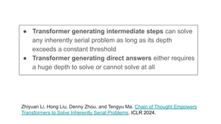 Zhiyuan Li, Hong Liu, Denny Zhou, and Tengyu Ma. Chain of Thought Empowers
Transformers to Solve Inherently Serial Problems. ICLR 2024.
● Transformer generating intermediate steps can solve
any inherently serial problem as long as its depth
exceeds a constant threshold
● Transformer generating direct answers either requires
a huge depth to solve or cannot solve at all
 