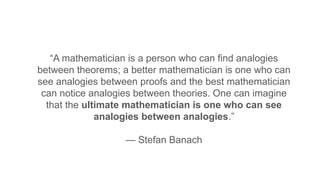 “A mathematician is a person who can find analogies
between theorems; a better mathematician is one who can
see analogies between proofs and the best mathematician
can notice analogies between theories. One can imagine
that the ultimate mathematician is one who can see
analogies between analogies.”
— Stefan Banach
 
