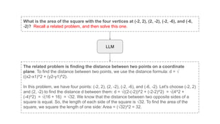 What is the area of the square with the four vertices at (-2, 2), (2, -2), (-2, -6), and (-6,
-2)? Recall a related problem, and then solve this one.
The related problem is finding the distance between two points on a coordinate
plane. To find the distance between two points, we use the distance formula: d = √
((x2-x1)^2 + (y2-y1)^2).
In this problem, we have four points: (-2, 2), (2, -2), (-2, -6), and (-6, -2). Let's choose (-2, 2)
and (2, -2) to find the distance d between them: d = √((2-(-2))^2 + (-2-2)^2) = √(4^2 +
(-4)^2) = √(16 + 16) = √32. We know that the distance between two opposite sides of a
square is equal. So, the length of each side of the square is √32. To find the area of the
square, we square the length of one side: Area = (√32)^2 = 32.
LLM
 