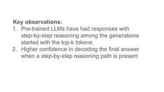 Key observations:
1. Pre-trained LLMs have had responses with
step-by-step reasoning among the generations
started with the top-k tokens
2. Higher confidence in decoding the final answer
when a step-by-step reasoning path is present
 