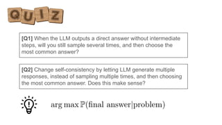 [Q1] When the LLM outputs a direct answer without intermediate
steps, will you still sample several times, and then choose the
most common answer?
[Q2] Change self-consistency by letting LLM generate multiple
responses, instead of sampling multiple times, and then choosing
the most common answer. Does this make sense?
 