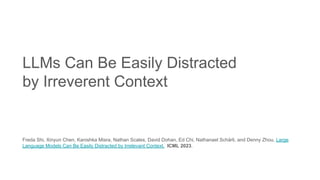 LLMs Can Be Easily Distracted
by Irreverent Context
Freda Shi, Xinyun Chen, Kanishka Misra, Nathan Scales, David Dohan, Ed Chi, Nathanael Schärli, and Denny Zhou. Large
Language Models Can Be Easily Distracted by Irrelevant Context. ICML 2023.
 