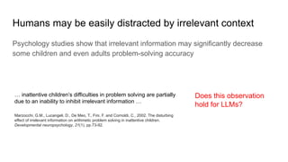 Humans may be easily distracted by irrelevant context
Psychology studies show that irrelevant information may significantly decrease
some children and even adults problem-solving accuracy
… inattentive children’s difficulties in problem solving are partially
due to an inability to inhibit irrelevant information …
Marzocchi, G.M., Lucangeli, D., De Meo, T., Fini, F. and Cornoldi, C., 2002. The disturbing
effect of irrelevant information on arithmetic problem solving in inattentive children.
Developmental neuropsychology, 21(1), pp.73-92.
Does this observation
hold for LLMs?
 