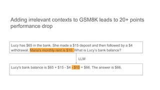 Lucy has $65 in the bank. She made a $15 deposit and then followed by a $4
withdrawal. Maria's monthly rent is $10. What is Lucy’s bank balance?
Lucy's bank balance is $65 + $15 - $4 - $10 = $66. The answer is $66.
Adding irrelevant contexts to GSM8K leads to 20+ points
performance drop
LLM
 