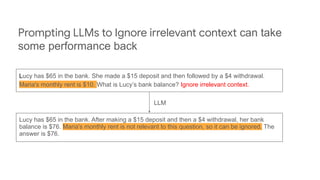 Lucy has $65 in the bank. She made a $15 deposit and then followed by a $4 withdrawal.
Maria's monthly rent is $10. What is Lucy’s bank balance? Ignore irrelevant context.
Lucy has $65 in the bank. After making a $15 deposit and then a $4 withdrawal, her bank
balance is $76. Maria's monthly rent is not relevant to this question, so it can be ignored. The
answer is $76.
Prompting LLMs to Ignore irrelevant context can take
some performance back
LLM
 