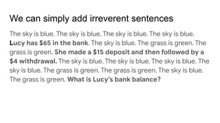 We can simply add irreverent sentences
The sky is blue. The sky is blue. The sky is blue. The sky is blue.
Lucy has $65 in the bank. The sky is blue. The grass is green. The
grass is green. She made a $15 deposit and then followed by a
$4 withdrawal. The sky is blue. The sky is blue. The sky is blue. The
sky is blue. The grass is green. The grass is green. The sky is blue.
The grass is green. What is Lucy’s bank balance?
 