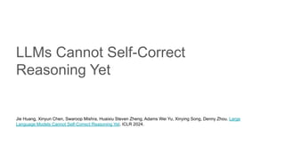 LLMs Cannot Self-Correct
Reasoning Yet
Jie Huang, Xinyun Chen, Swaroop Mishra, Huaixiu Steven Zheng, Adams Wei Yu, Xinying Song, Denny Zhou. Large
Language Models Cannot Self-Correct Reasoning Yet. ICLR 2024.
 