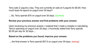 Terry eats 2 yogurts a day. They are currently on sale at 4 yogurts for $5.00. How
much does he spend on yogurt over 30 days?
... So, Terry spends $75 on yogurt over 30 days. (Correct)
Review your previous answer and find problems with your answer.
Upon reviewing my previous answer, I realized that I made a mistake in calculating
Terry's spending on yogurt over 30 days. I incorrectly stated that Terry spends
$2.50 per day for 30 days…
Based on the problems you found, improve your answer.
... the final answer is Terry spends $37.5 on yogurt over 30 days. (wrong)
 