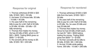 1. Thomas withdraws $1000 in $20
bills. $1000 / $20 = 50 bills
2. He loses 10 of those bills. 50 bills
- 10 bills = 40 bills
3. He uses half of the remaining
bills to pay for a bill. Half of 40 bills
is 20 bills. 40 bills - 20 bills = 20
bills remaining
4. Thomas then triples his money.
He has 20 bills of $20, which is 20 *
$20 = $400. Tripling $400 gives us
$400 * 3 =$1200.
5. He converts all his money to $5
bills. $1200 / $5 = 240 bills
1. Thomas withdraws $1000 in $20
bills from the bank. $1000 / $20 =
50 bills
2. He uses half of the remaining
bills to pay for a bill. Half of 50 bills
is 25 bills. So, he uses 25 bills and
has 25 bills left.
3. Thomas then triples his money.
Since he had 25 bills of $20 each,
he had 25 * $20 = $500 before
tripling his money. Tripling $500
gives him $500 * 3 = $1500.
4. He then converts all his bills to
$5 bills. $1500 / $5 = 300 bills
5. He lost 10 bills while getting
home. 300 bills - 10 bills = 290 bills
Response for original Response for reordered
 